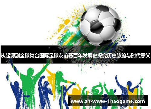 从起源到全球舞台国际足球友谊赛百年发展史探究历史脉络与时代意义
