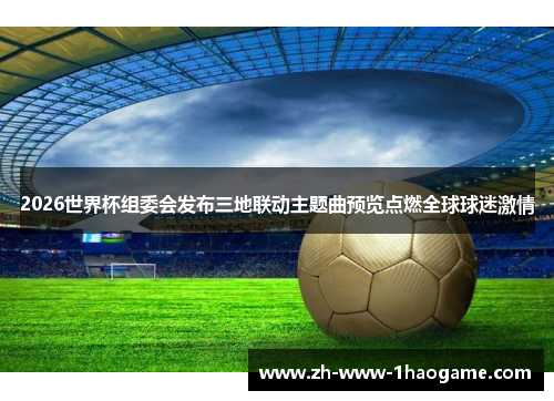 2026世界杯组委会发布三地联动主题曲预览点燃全球球迷激情