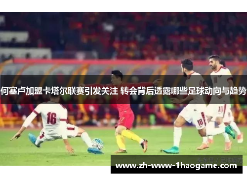 何塞卢加盟卡塔尔联赛引发关注 转会背后透露哪些足球动向与趋势